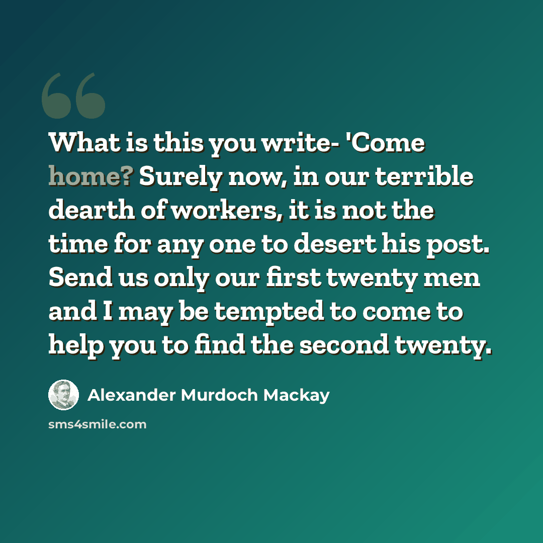 “What is this you write- 'Come home? Surely now, in our terrible dearth of workers, it is not the time for any one to desert his post. Send us only our first twenty men and I may be tempted to come to help you to find the second twenty.” quote by Alexander Murdoch Mackay