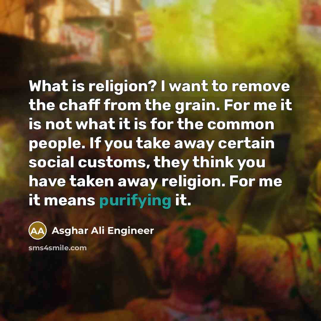 “What is religion? I want to remove the chaff from the grain. For me it is not what it is for the common people. If you take away certain social customs, they think you have taken away religion. For me it means purifying it.” quote by Asghar Ali Engineer