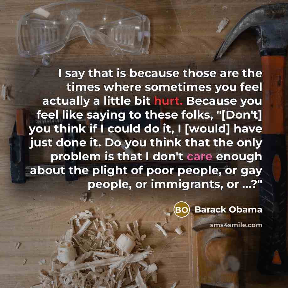 “I say that is because those are the times where sometimes you feel actually a little bit hurt. Because you feel like saying to these folks, "[Don't] you think if I could do it, I [would] have just done it. Do you think that the only problem is that I don't care enough about the plight of poor…” quote by Barack Obama