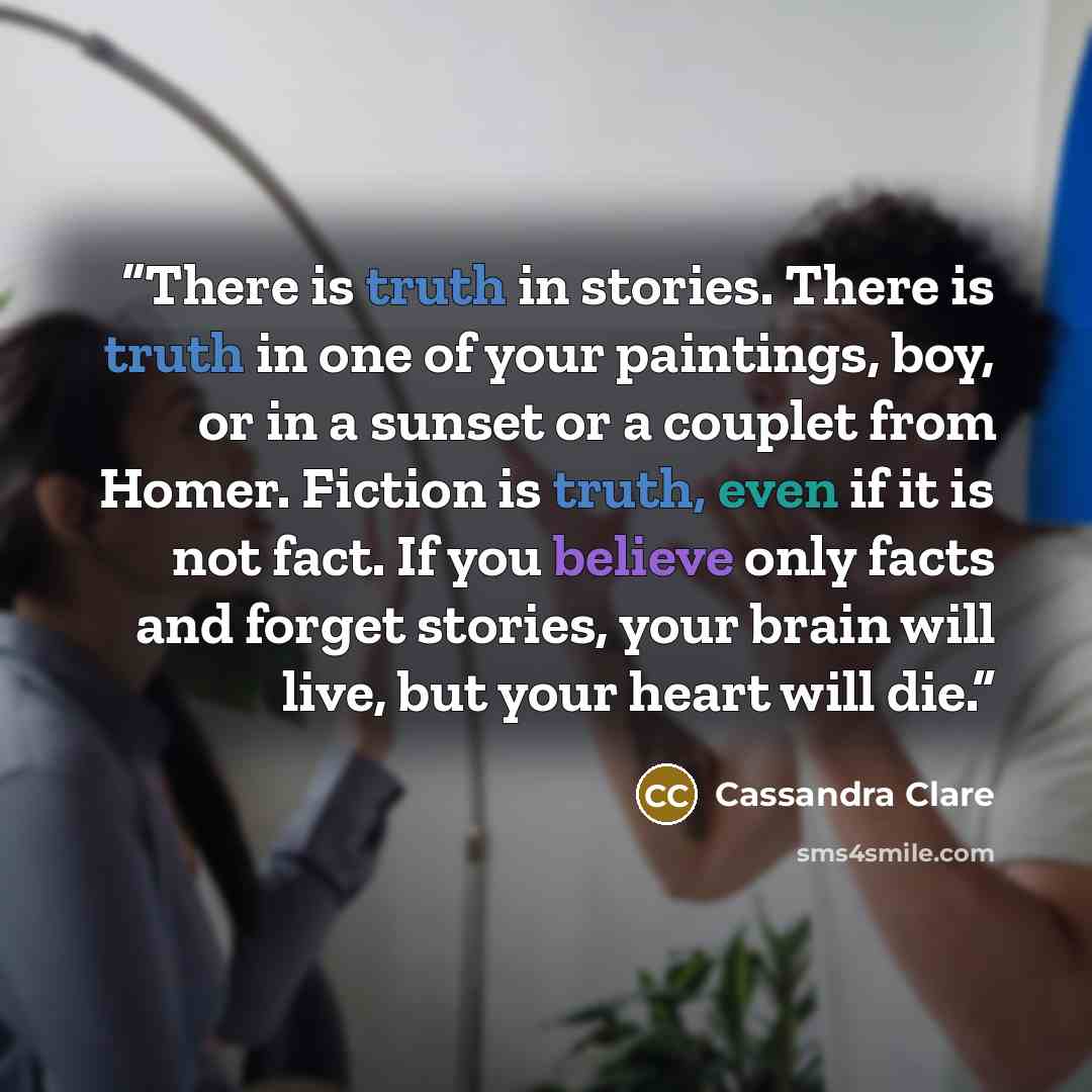 “There is truth in stories. There is truth in one of your paintings, boy, or in a sunset or a couplet from Homer. Fiction is truth, even if it is not fact. If you believe only facts and forget stories, your brain will live, but your heart will die.” quote by Cassandra Clare