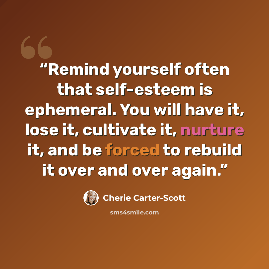 “Remind yourself often that self-esteem is ephemeral. You will have it, lose it, cultivate it, nurture it, and be forced to rebuild it over and over again.” quote by Cherie Carter-Scott