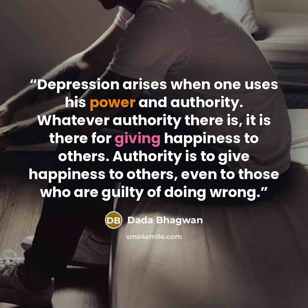 “Depression arises when one uses his power and authority. Whatever authority there is, it is there for giving happiness to others. Authority is to give happiness to others, even to those who are guilty of doing wrong.” quote by Dada Bhagwan