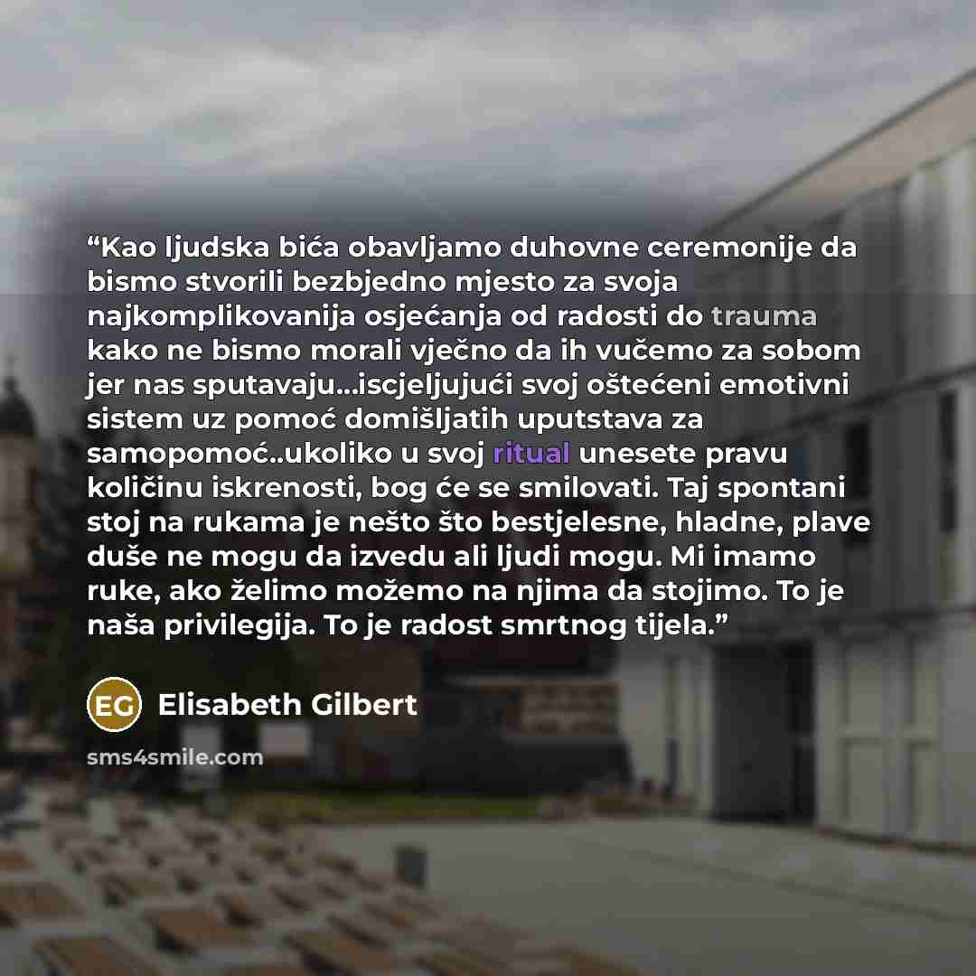 “Kao ljudska bića obavljamo duhovne ceremonije da bismo stvorili bezbjedno mjesto za svoja najkomplikovanija osjećanja od radosti do trauma kako ne bismo morali vječno da ih vučemo za sobom jer nas sputavaju…iscjeljujući svoj oštećeni emotivni sistem uz pomoć domišljatih uputstava za…” quote by Elisabeth Gilbert