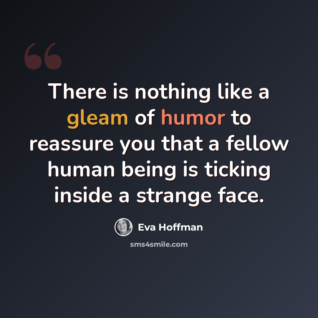 “There is nothing like a gleam of humor to reassure you that a fellow human being is ticking inside a strange face.” quote by Eva Hoffman