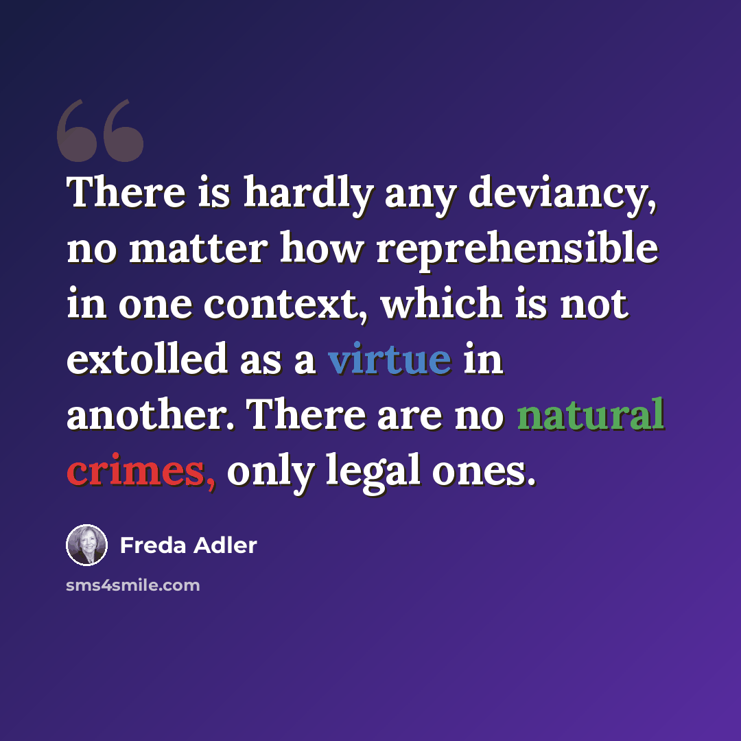 “There is hardly any deviancy, no matter how reprehensible in one context, which is not extolled as a virtue in another. There are no natural crimes, only legal ones.” quote by Freda Adler