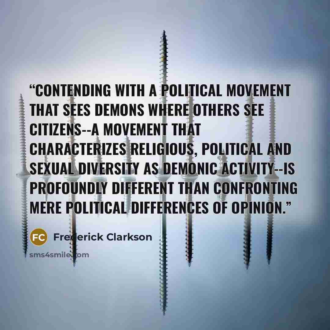 “Contending with a political movement that sees demons where others see citizens--a movement that characterizes religious, political and sexual diversity as demonic activity--is profoundly different than confronting mere political differences of opinion.” quote by Frederick Clarkson