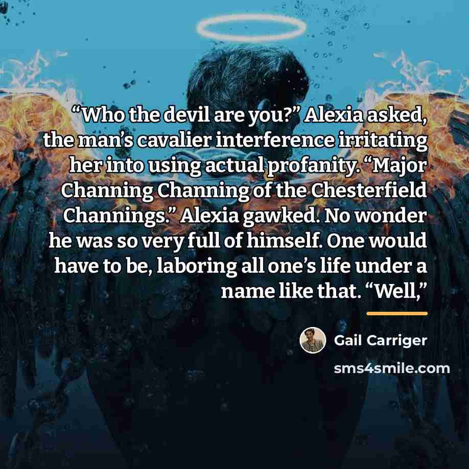 “Who the devil are you?” Alexia asked, the man’s cavalier interference irritating her into using actual profanity. “Major Channing Channing of the Chesterfield Channings.” Alexia gawked. No wonder he was so very full of himself. One would have to be, laboring all one’s life under a name like that…” quote by Gail Carriger