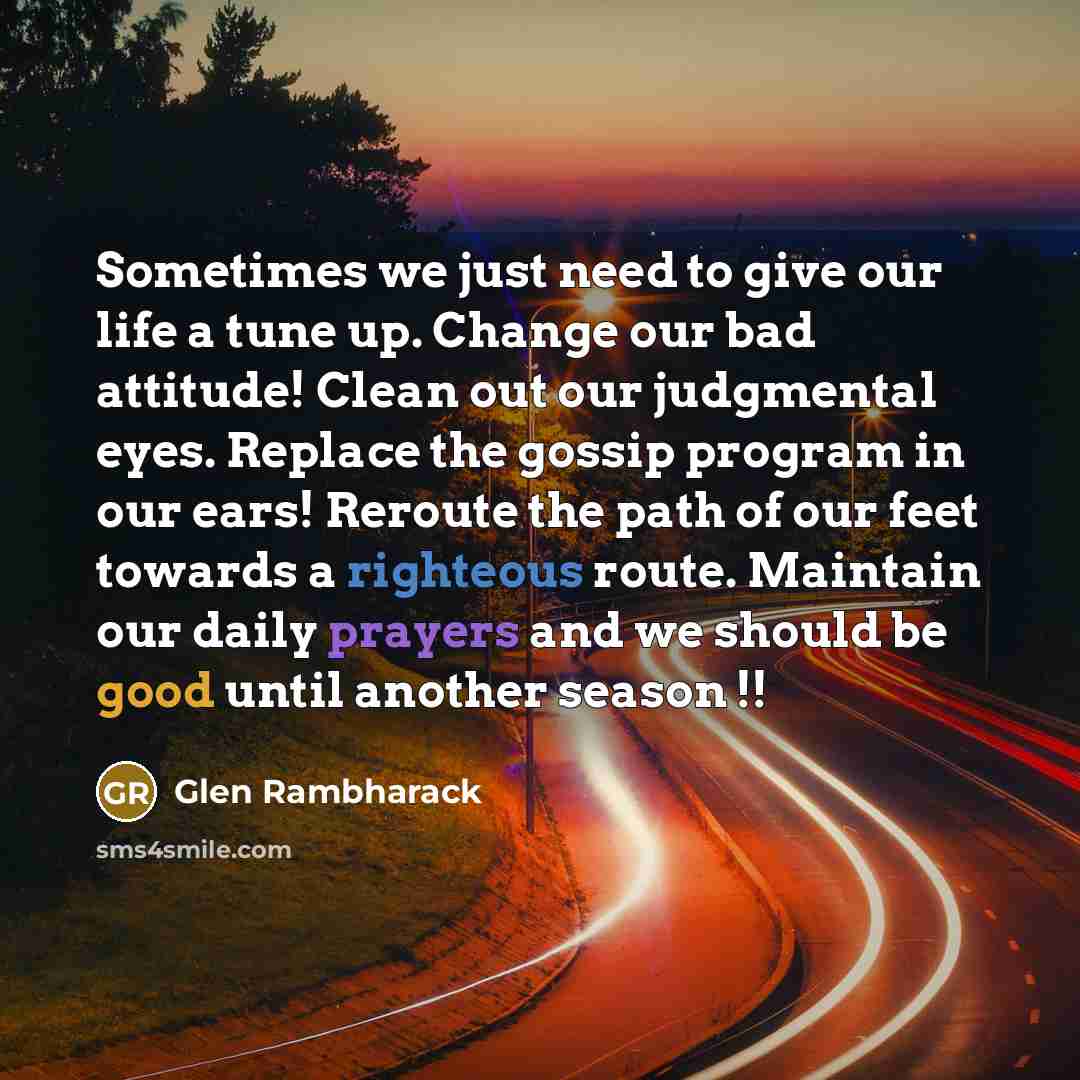 “Sometimes we just need to give our life a tune up. Change our bad attitude! Clean out our judgmental eyes. Replace the gossip program in our ears! Reroute the path of our feet towards a righteous route. Maintain our daily prayers and we should be good until another season !!” quote by Glen Rambharack