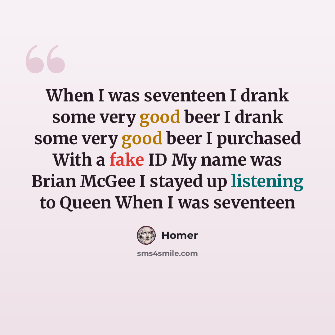 “When I was seventeen I drank some very good beer I drank some very good beer I purchased With a fake ID My name was Brian McGee I stayed up listening to Queen When I was seventeen” quote by Homer