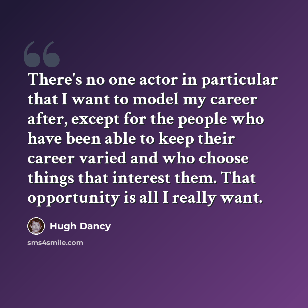 “There's no one actor in particular that I want to model my career after, except for the people who have been able to keep their career varied and who choose things that interest them. That opportunity is all I really want.” quote by Hugh Dancy