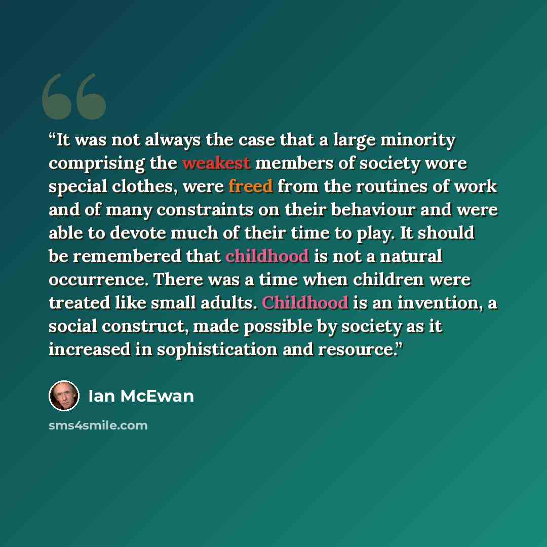 “It was not always the case that a large minority comprising the weakest members of society wore special clothes, were freed from the routines of work and of many constraints on their behaviour and were able to devote much of their time to play. It should be remembered that childhood is not a…” quote by Ian McEwan