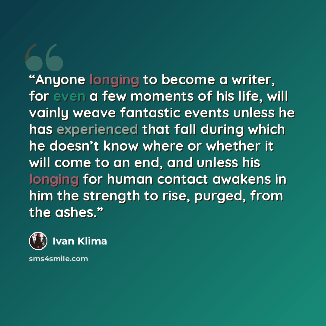 “Anyone longing to become a writer, for even a few moments of his life, will vainly weave fantastic events unless he has experienced that fall during which he doesn’t know where or whether it will come to an end, and unless his longing for human contact awakens in him the strength to rise, purged…” quote by Ivan Klima