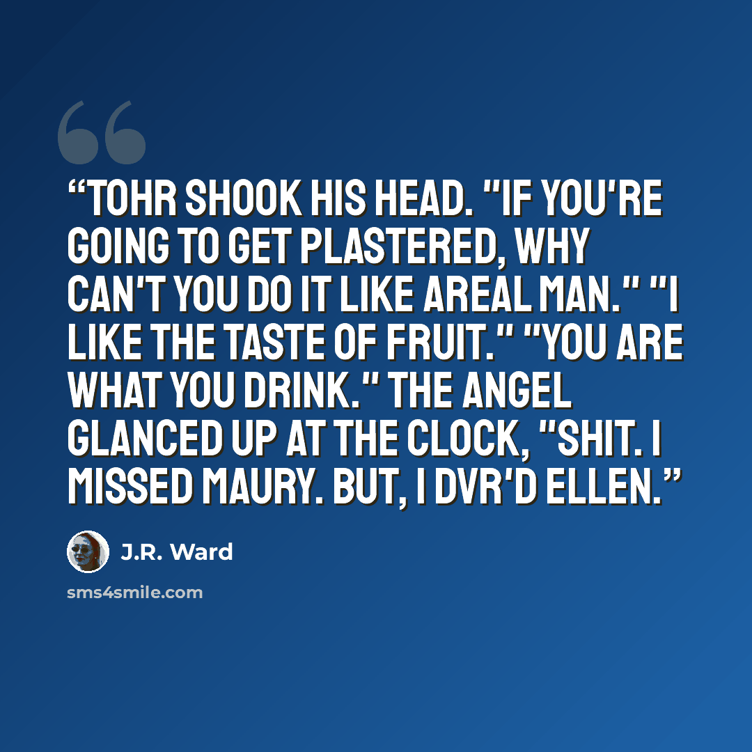 “Tohr shook his head. "If you're going to get plastered, why can't you do it like areal man." "I like the taste of fruit." "You are what you drink." The angel glanced up at the clock, "Shit. I missed Maury. But, I DVR'd Ellen.” quote by J.R. Ward