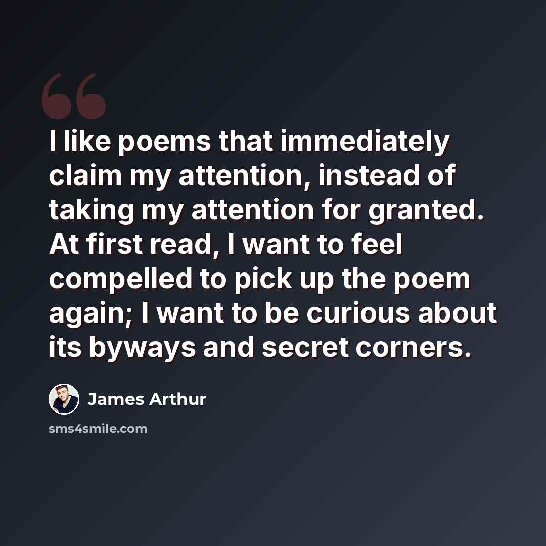 “I like poems that immediately claim my attention, instead of taking my attention for granted. At first read, I want to feel compelled to pick up the poem again; I want to be curious about its byways and secret corners.” quote by James Arthur