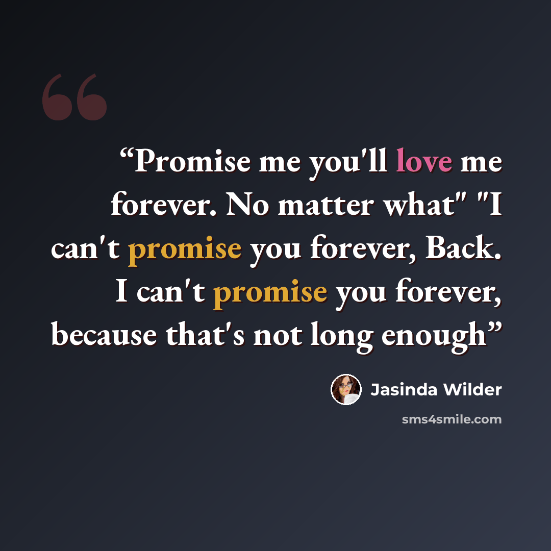 “Promise me you'll love me forever. No matter what" "I can't promise you forever, Back. I can't promise you forever, because that's not long enough” quote by Jasinda Wilder