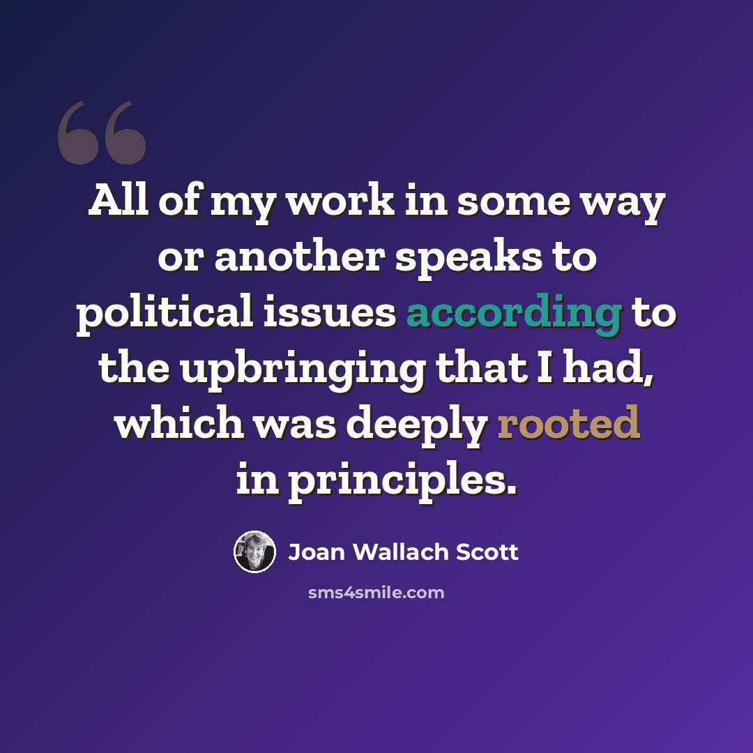“All of my work in some way or another speaks to political issues according to the upbringing that I had, which was deeply rooted in principles.” quote by Joan Wallach Scott