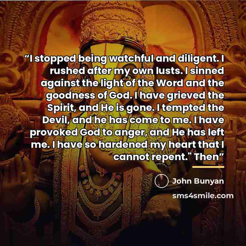 “I stopped being watchful and diligent. I rushed after my own lusts. I sinned against the light of the Word and the goodness of God. I have grieved the Spirit, and He is gone. I tempted the Devil, and he has come to me. I have provoked God to anger, and He has left me. I have so hardened my heart…” quote by John Bunyan