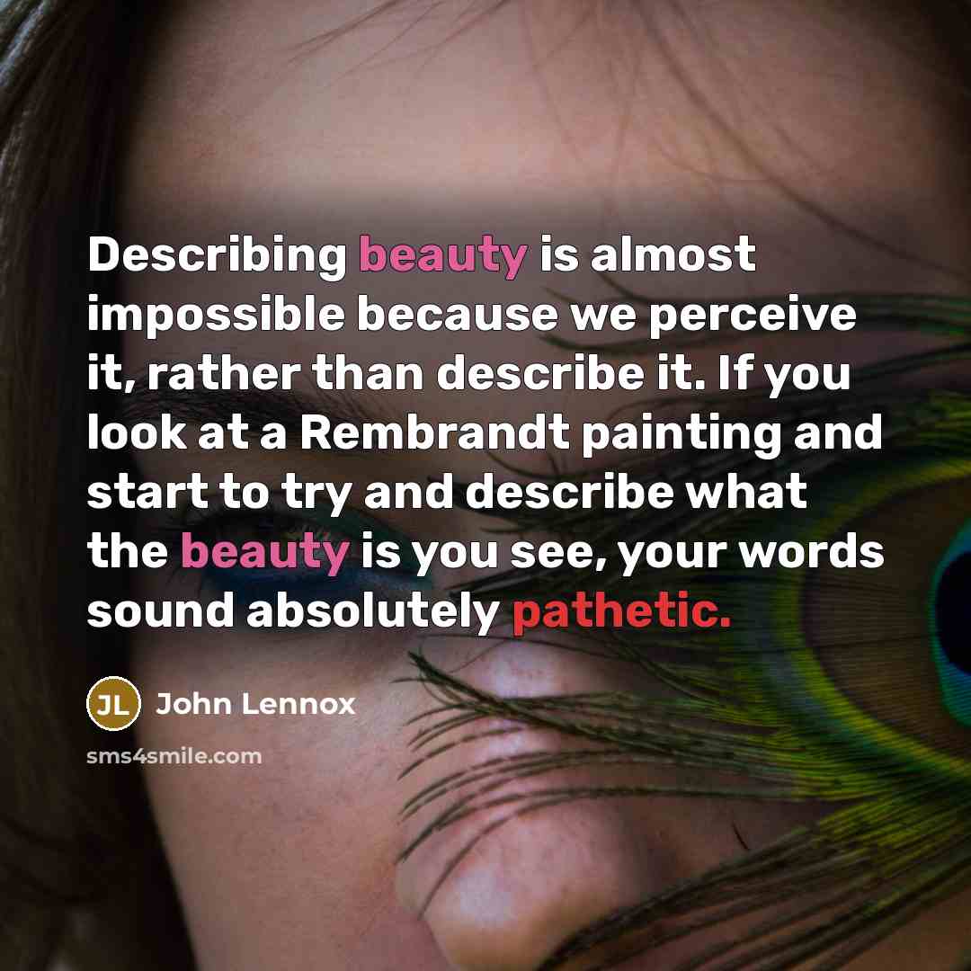 “Describing beauty is almost impossible because we perceive it, rather than describe it. If you look at a Rembrandt painting and start to try and describe what the beauty is you see, your words sound absolutely pathetic.” quote by John Lennox