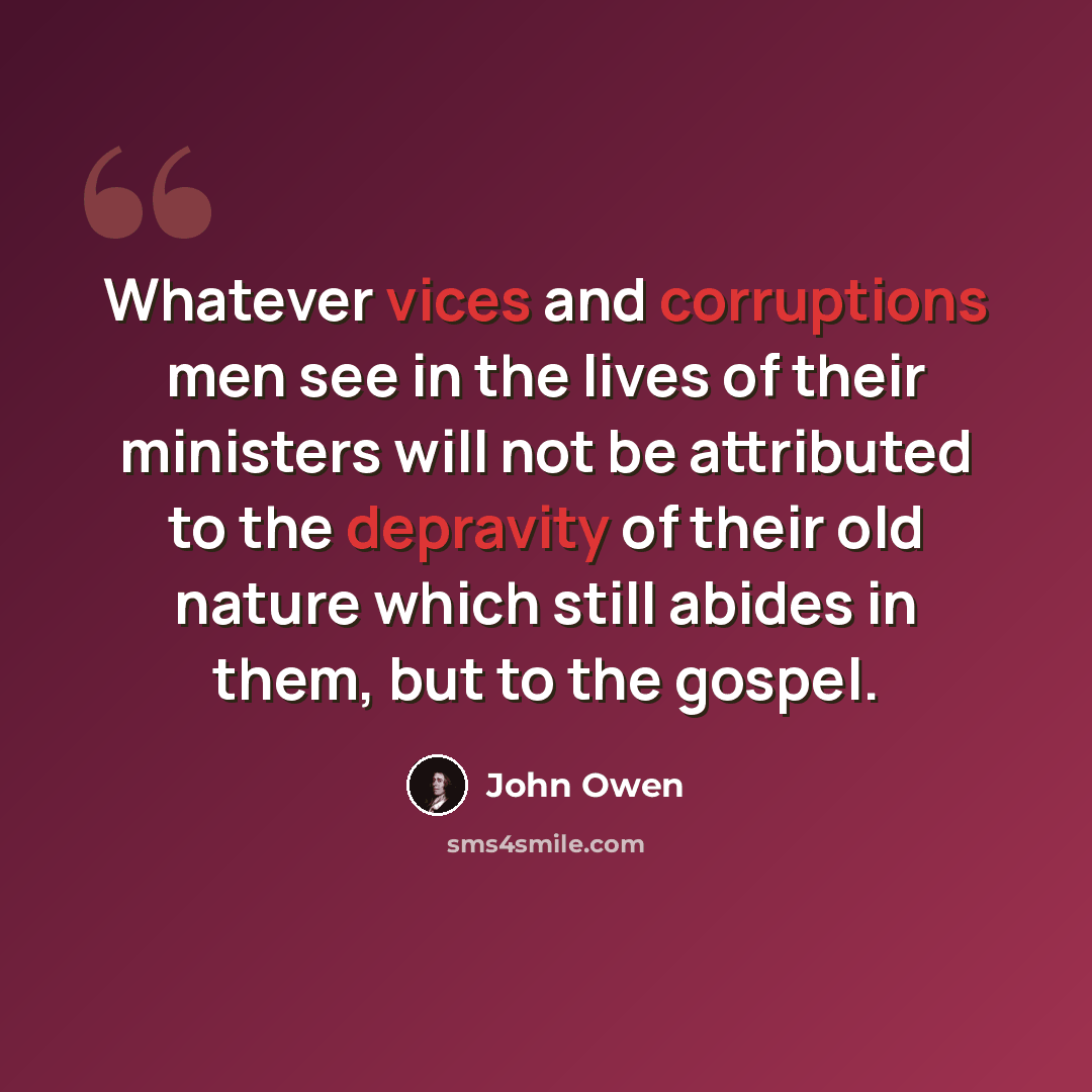 “Whatever vices and corruptions men see in the lives of their ministers will not be attributed to the depravity of their old nature which still abides in them, but to the gospel.” quote by John Owen