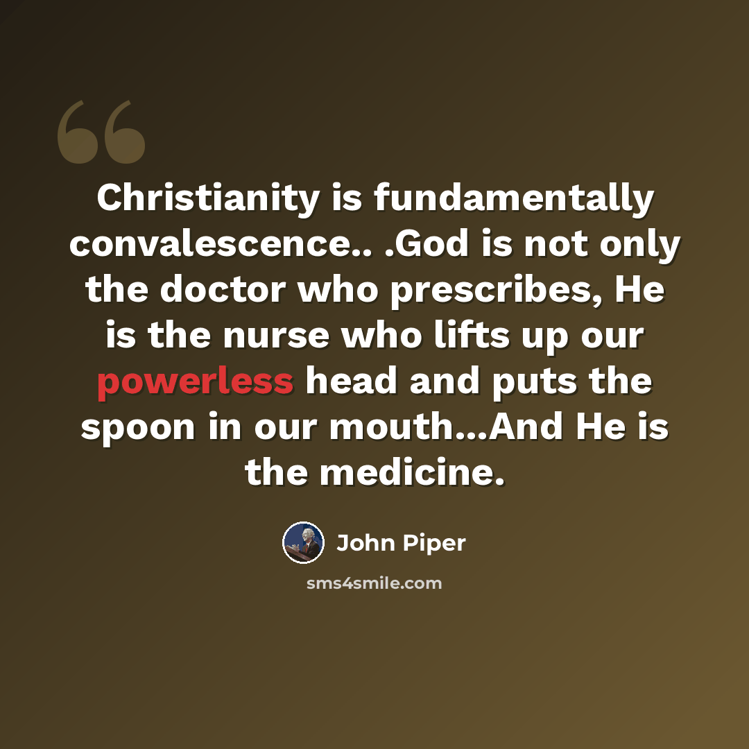 “Christianity is fundamentally convalescence.. .God is not only the doctor who prescribes, He is the nurse who lifts up our powerless head and puts the spoon in our mouth...And He is the medicine.” quote by John Piper
