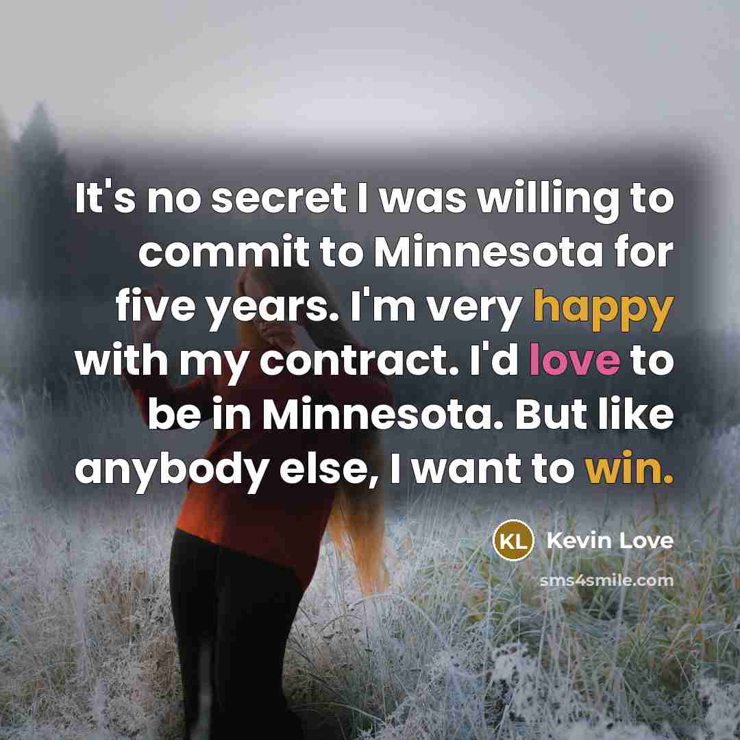 “It's no secret I was willing to commit to Minnesota for five years. I'm very happy with my contract. I'd love to be in Minnesota. But like anybody else, I want to win.” quote by Kevin Love