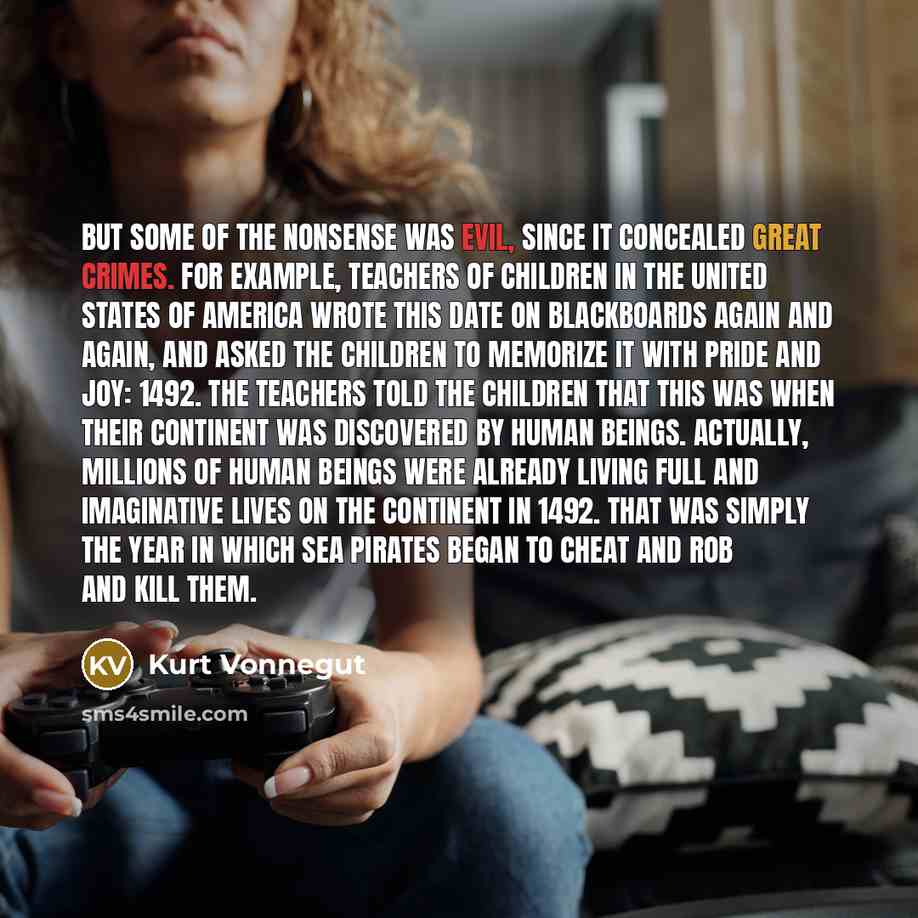“But some of the nonsense was evil, since it concealed great crimes. For example, teachers of children in the United States of America wrote this date on blackboards again and again, and asked the children to memorize it with pride and joy: 1492. The teachers told the children that this was when…” quote by Kurt Vonnegut