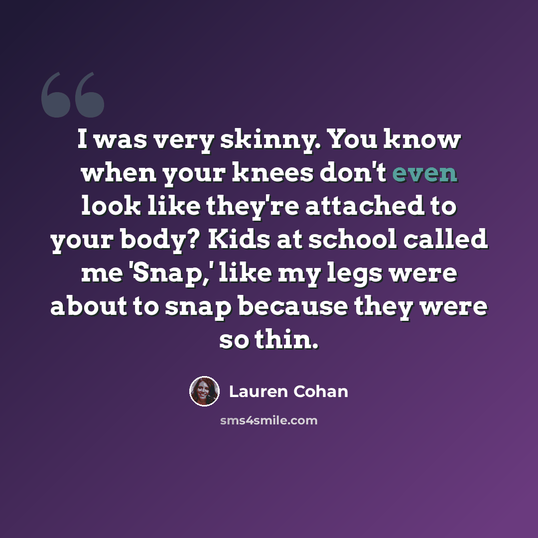 “I was very skinny. You know when your knees don't even look like they're attached to your body? Kids at school called me 'Snap,' like my legs were about to snap because they were so thin.” quote by Lauren Cohan