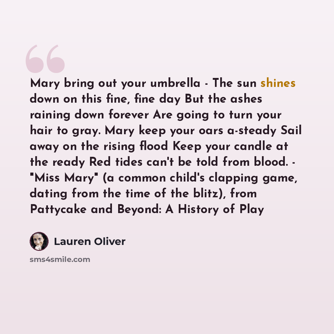 “Mary bring out your umbrella - The sun shines down on this fine, fine day But the ashes raining down forever Are going to turn your hair to gray. Mary keep your oars a-steady Sail away on the rising flood Keep your candle at the ready Red tides can't be told from blood. - "Miss Mary" (a common…” quote by Lauren Oliver