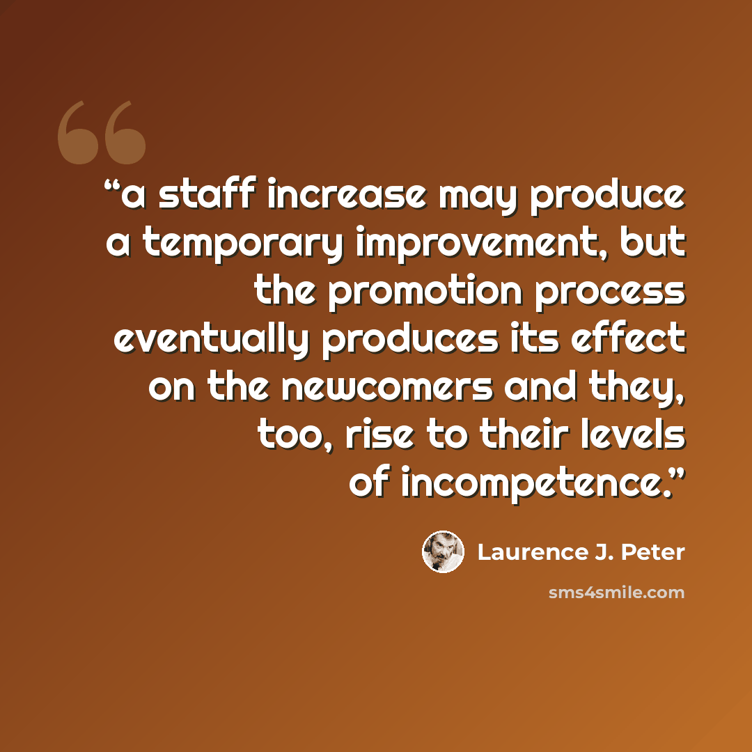 “a staff increase may produce a temporary improvement, but the promotion process eventually produces its effect on the newcomers and they, too, rise to their levels of incompetence.” quote by Laurence J. Peter