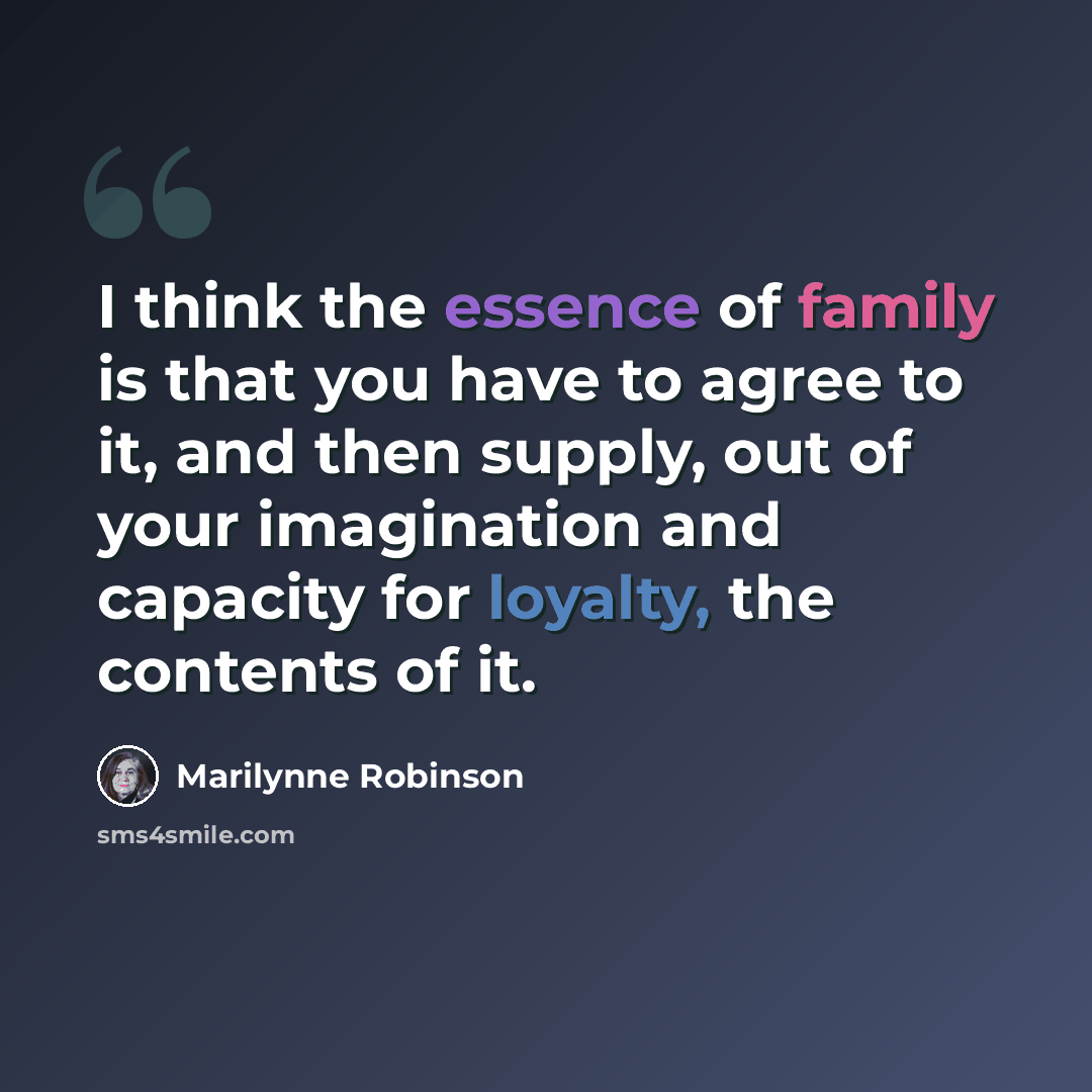 “I think the essence of family is that you have to agree to it, and then supply, out of your imagination and capacity for loyalty, the contents of it.” quote by Marilynne Robinson