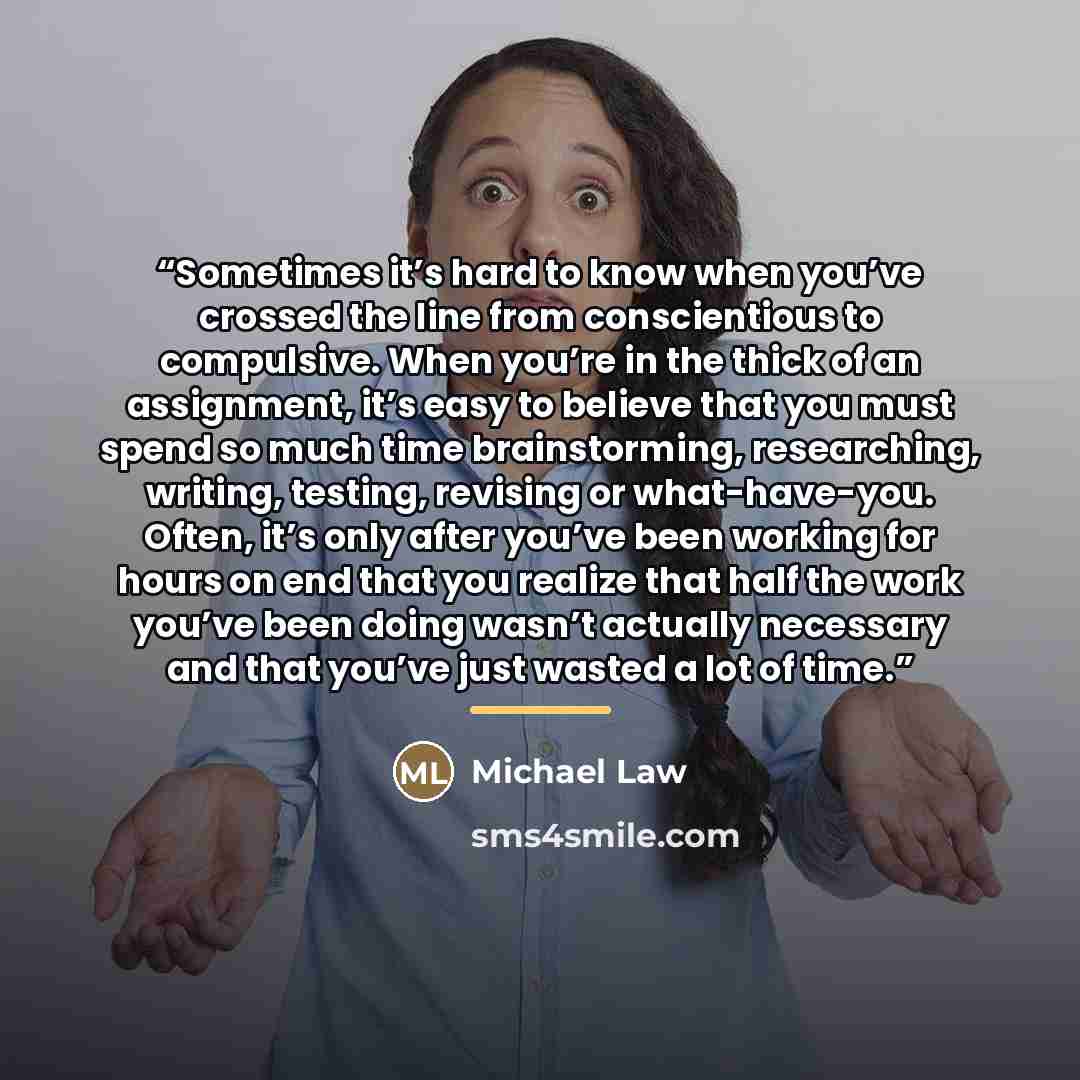 “Sometimes it’s hard to know when you’ve crossed the line from conscientious to compulsive. When you’re in the thick of an assignment, it’s easy to believe that you must spend so much time brainstorming, researching, writing, testing, revising or what-have-you. Often, it’s only after you’ve been…” quote by Michael Law