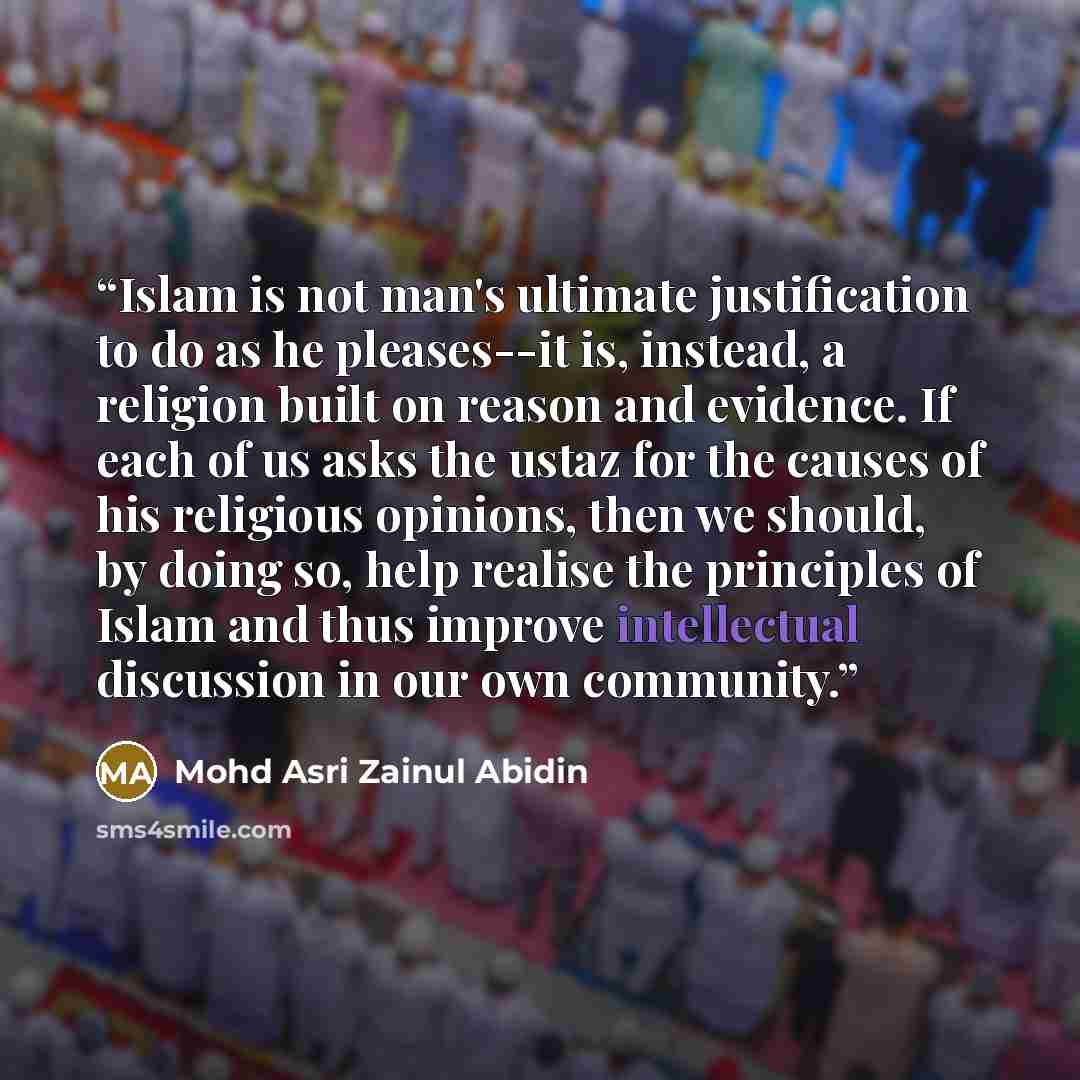 “Islam is not man's ultimate justification to do as he pleases--it is, instead, a religion built on reason and evidence. If each of us asks the ustaz for the causes of his religious opinions, then we should, by doing so, help realise the principles of Islam and thus improve intellectual discussion…” quote by Mohd Asri Zainul Abidin