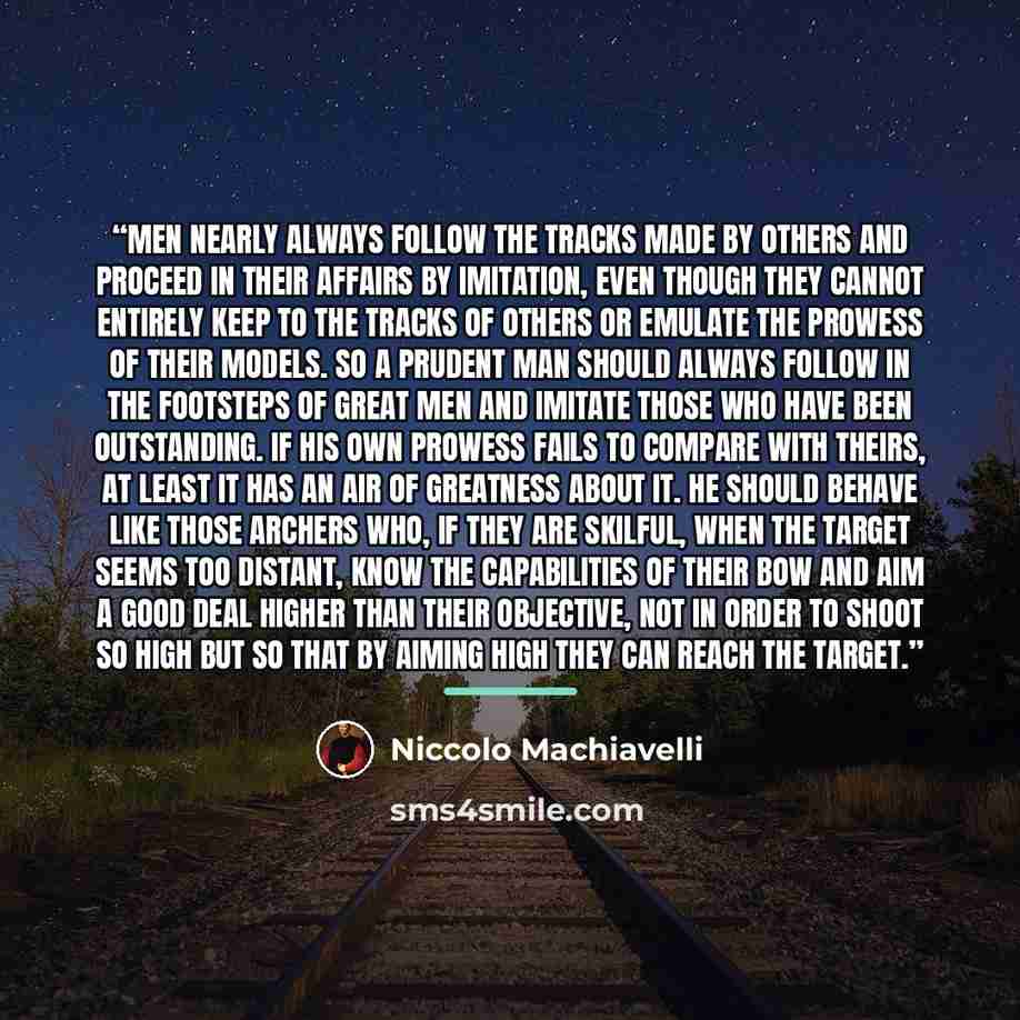 “Men nearly always follow the tracks made by others and proceed in their affairs by imitation, even though they cannot entirely keep to the tracks of others or emulate the prowess of their models. So a prudent man should always follow in the footsteps of great men and imitate those who have been…” quote by Niccolò Machiavelli