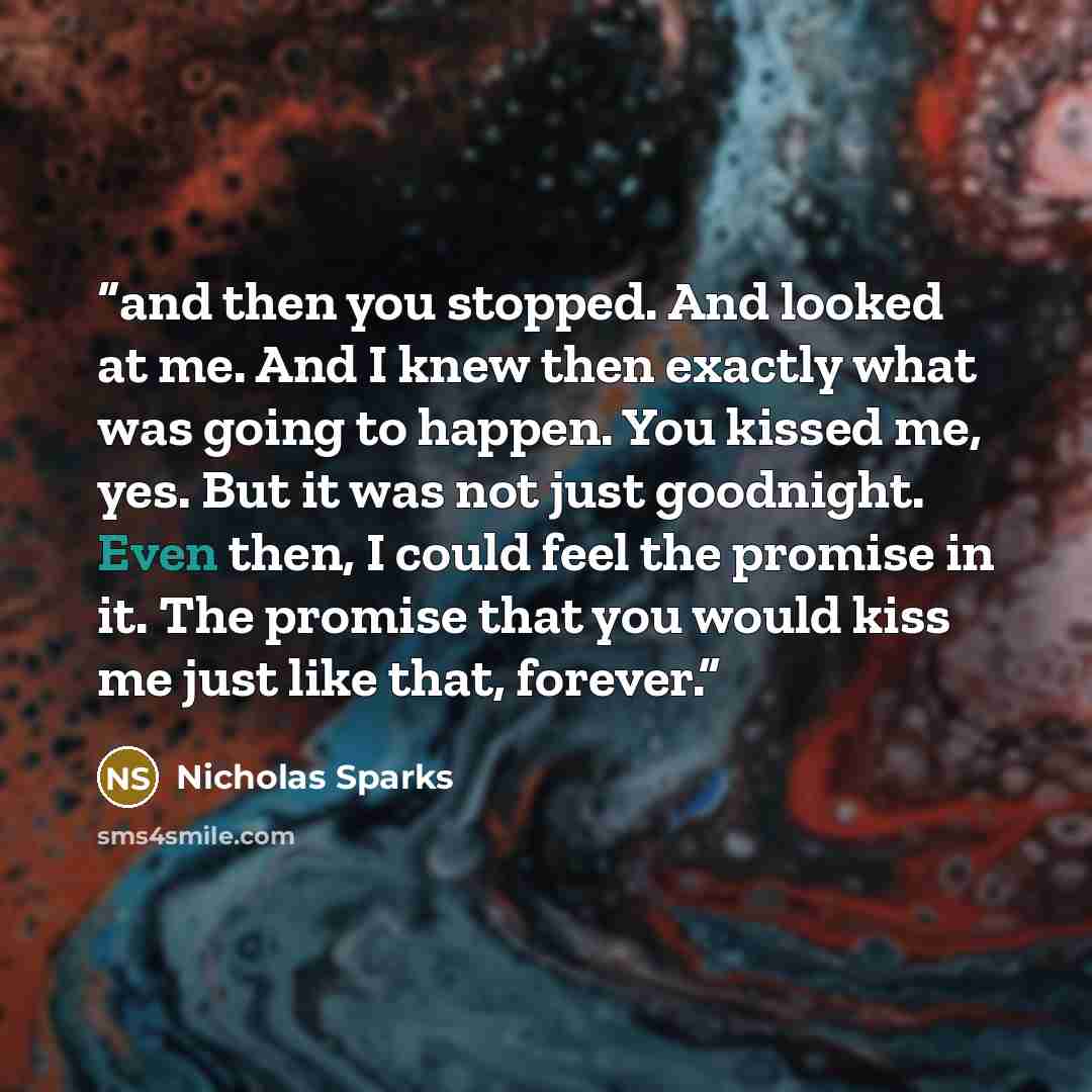 “and then you stopped. And looked at me. And I knew then exactly what was going to happen. You kissed me, yes. But it was not just goodnight. Even then, I could feel the promise in it. The promise that you would kiss me just like that, forever.” quote by Nicholas Sparks