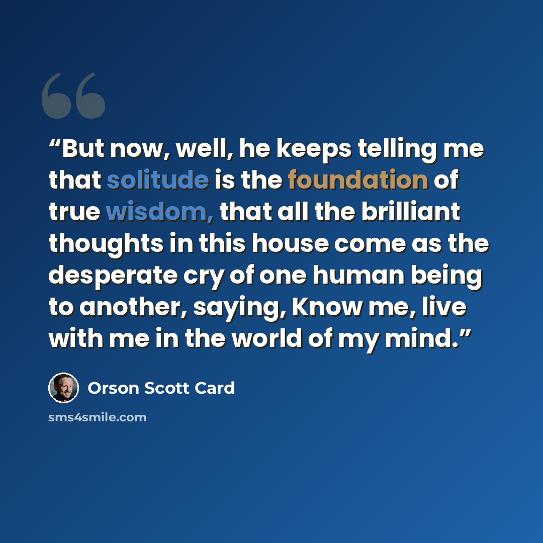 “But now, well, he keeps telling me that solitude is the foundation of true wisdom, that all the brilliant thoughts in this house come as the desperate cry of one human being to another, saying, Know me, live with me in the world of my mind.” quote by Orson Scott Card