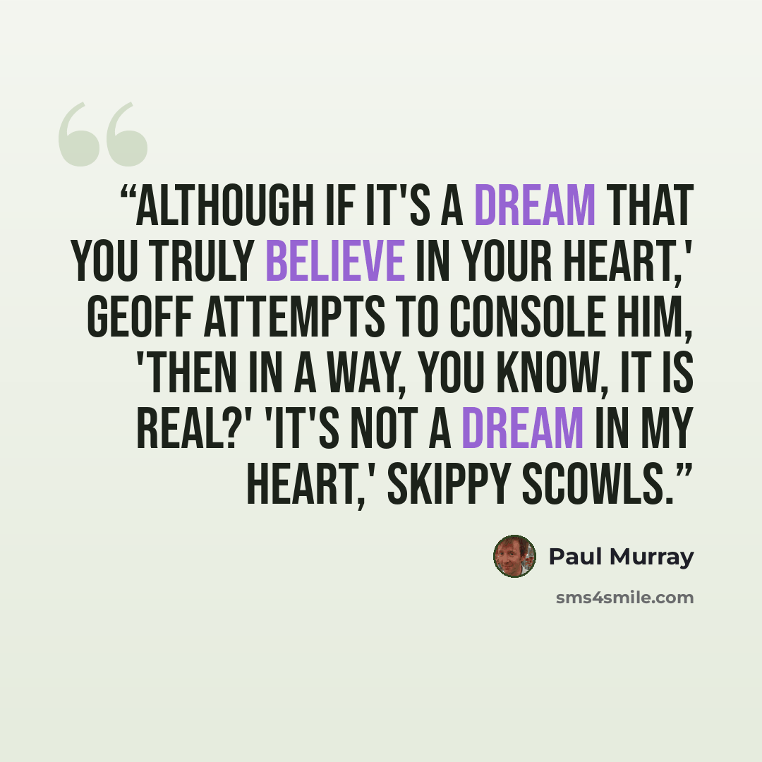 “Although if it's a dream that you truly believe in your heart,' Geoff attempts to console him, 'then in a way, you know, it is real?' 'It's not a dream in my heart,' Skippy scowls.” quote by Paul Murray