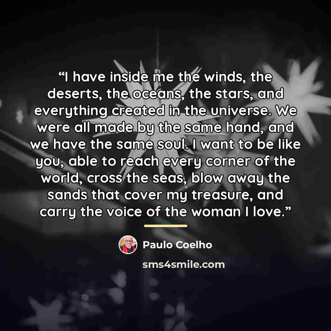 “I have inside me the winds, the deserts, the oceans, the stars, and everything created in the universe. We were all made by the same hand, and we have the same soul. I want to be like you, able to reach every corner of the world, cross the seas, blow away the sands that cover my treasure, and…” quote by Paulo Coelho