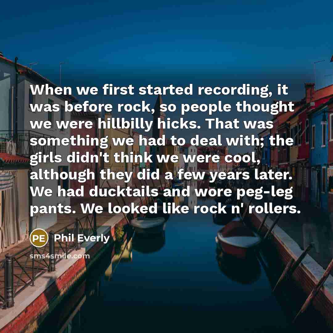 “When we first started recording, it was before rock, so people thought we were hillbilly hicks. That was something we had to deal with; the girls didn't think we were cool, although they did a few years later. We had ducktails and wore peg-leg pants. We looked like rock n' rollers.” quote by Phil Everly