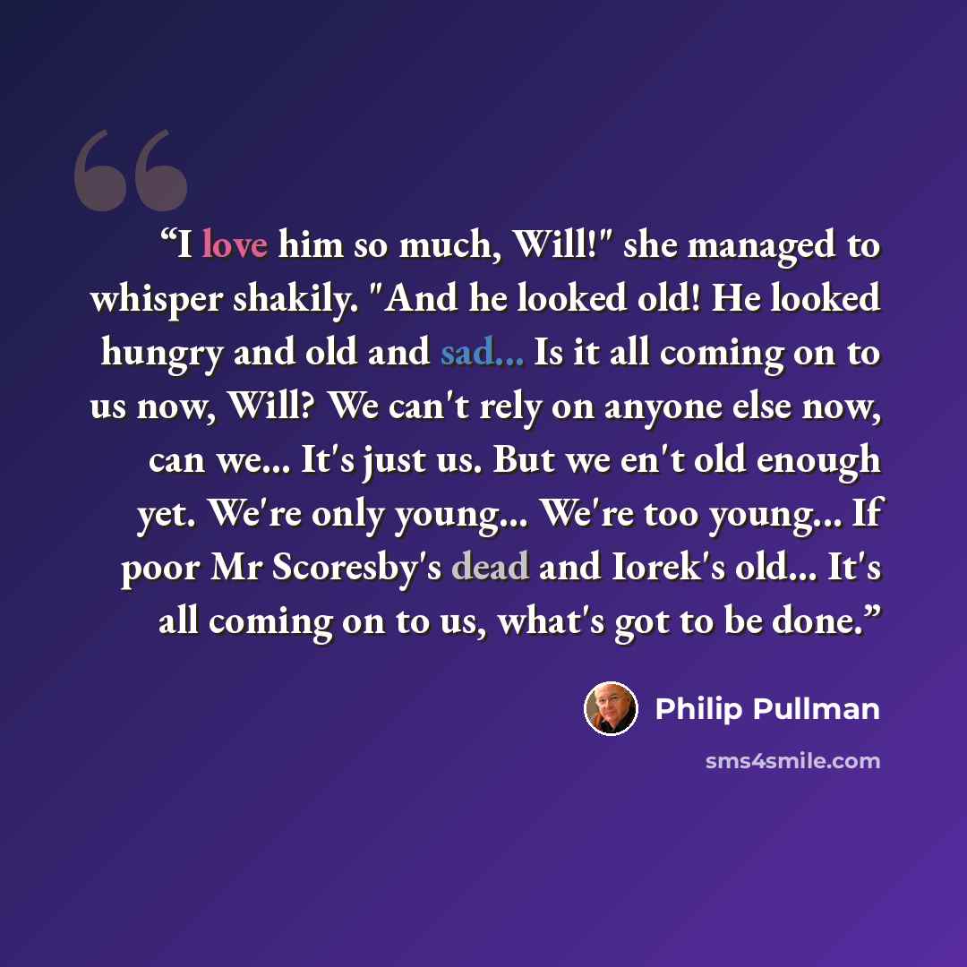 “I love him so much, Will!" she managed to whisper shakily. "And he looked old! He looked hungry and old and sad... Is it all coming on to us now, Will? We can't rely on anyone else now, can we... It's just us. But we en't old enough yet. We're only young... We're too young... If poor Mr Scoresby's…” quote by Philip Pullman