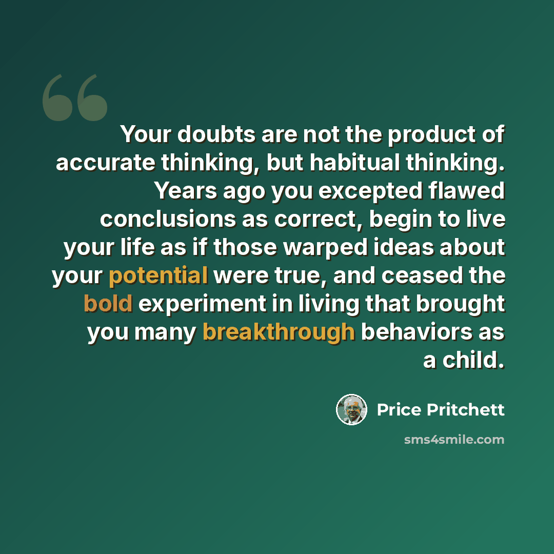 “Your doubts are not the product of accurate thinking, but habitual thinking. Years ago you excepted flawed conclusions as correct, begin to live your life as if those warped ideas about your potential were true, and ceased the bold experiment in living that brought you many breakthrough behaviors…” quote by Price Pritchett