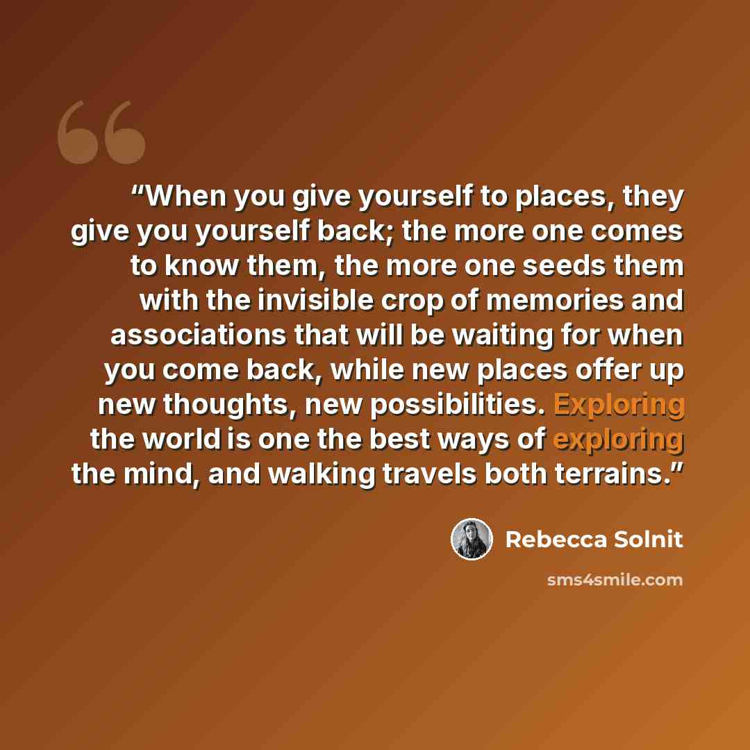 “When you give yourself to places, they give you yourself back; the more one comes to know them, the more one seeds them with the invisible crop of memories and associations that will be waiting for when you come back, while new places offer up new thoughts, new possibilities. Exploring the world…” quote by Rebecca Solnit