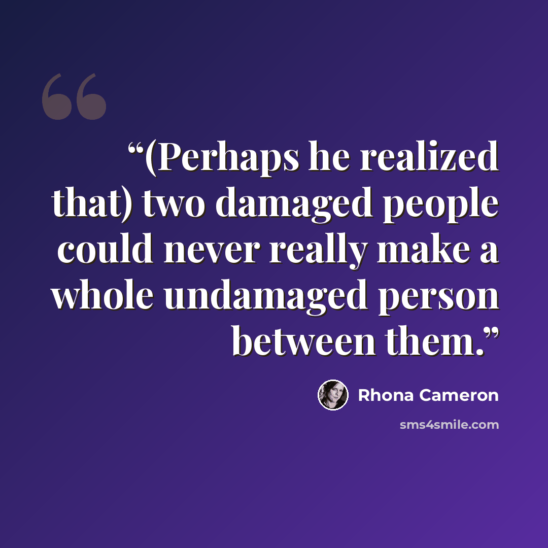 “(Perhaps he realized that) two damaged people could never really make a whole undamaged person between them.” quote by Rhona Cameron
