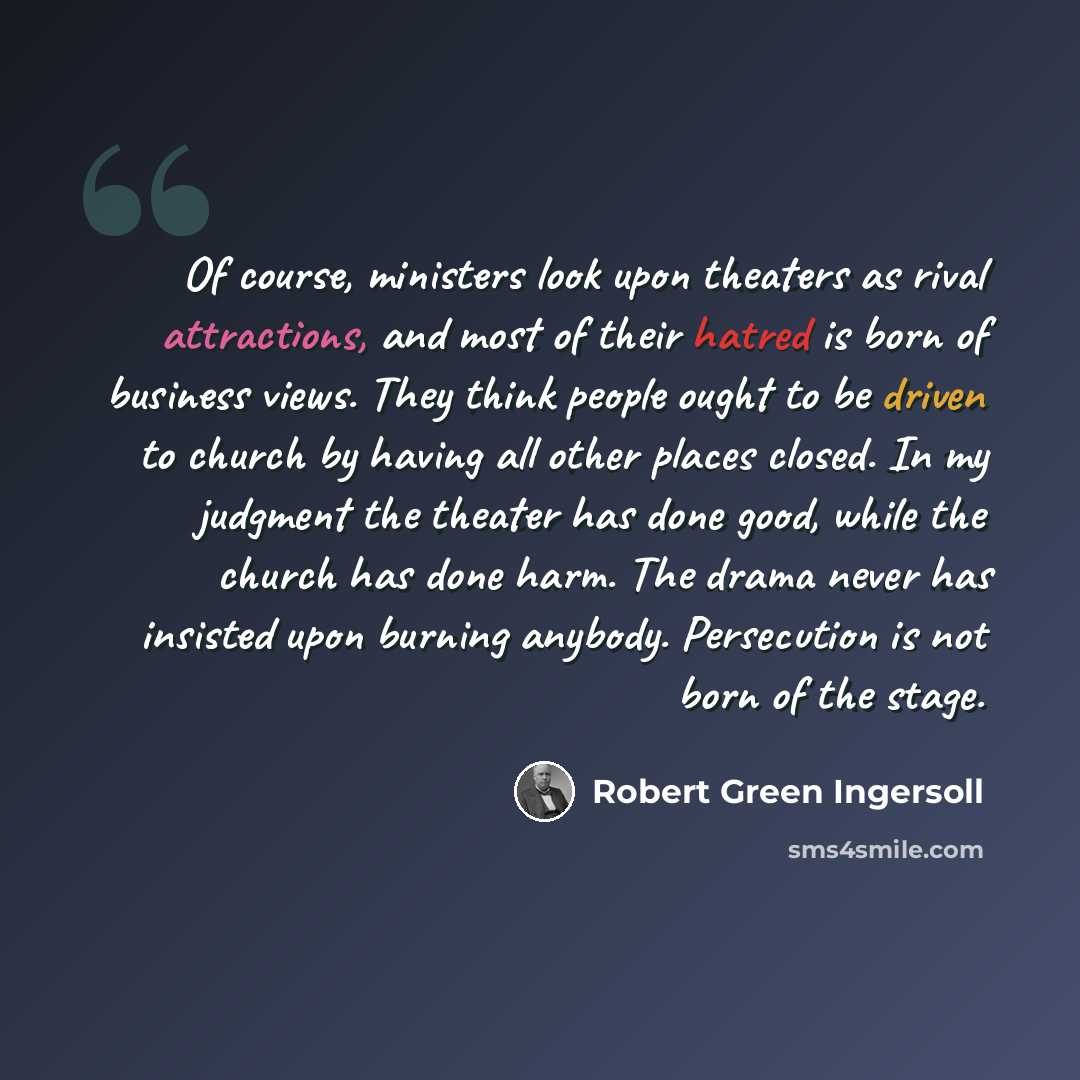 “Of course, ministers look upon theaters as rival attractions, and most of their hatred is born of business views. They think people ought to be driven to church by having all other places closed. In my judgment the theater has done good, while the church has done harm. The drama never has insisted…” quote by Robert Green Ingersoll
