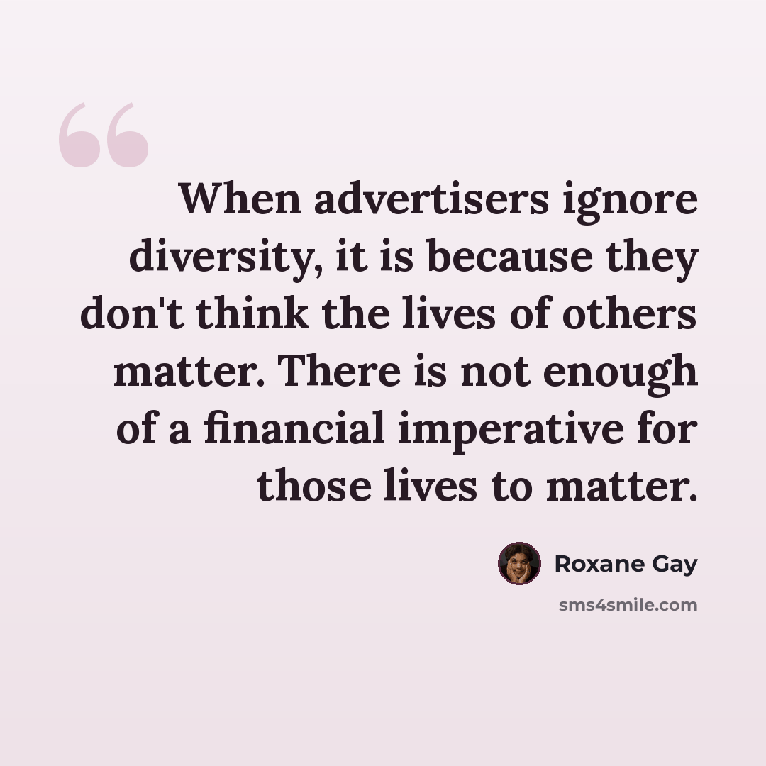 “When advertisers ignore diversity, it is because they don't think the lives of others matter. There is not enough of a financial imperative for those lives to matter.” quote by Roxane Gay