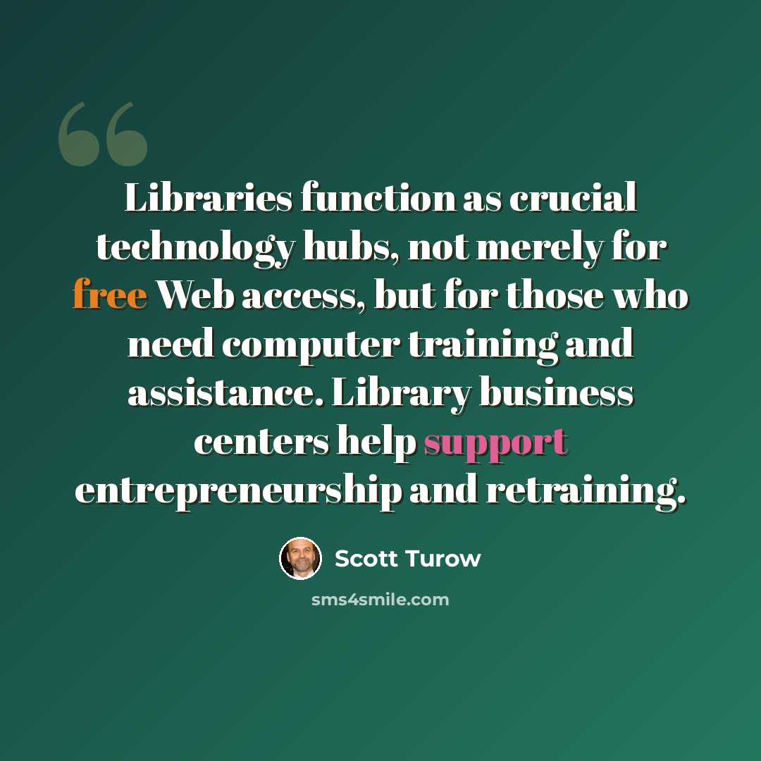 “Libraries function as crucial technology hubs, not merely for free Web access, but for those who need computer training and assistance. Library business centers help support entrepreneurship and retraining.” quote by Scott Turow