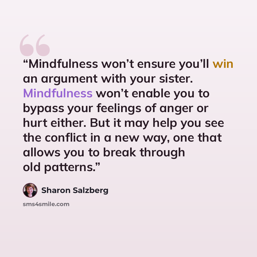 “Mindfulness won’t ensure you’ll win an argument with your sister. Mindfulness won’t enable you to bypass your feelings of anger or hurt either. But it may help you see the conflict in a new way, one that allows you to break through old patterns.” quote by Sharon Salzberg