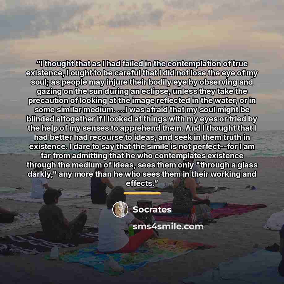 “I thought that as I had failed in the contemplation of true existence, I ought to be careful that I did not lose the eye of my soul; as people may injure their bodily eye by observing and gazing on the sun during an eclipse, unless they take the precaution of looking at the image reflected in the…” quote by Socrates