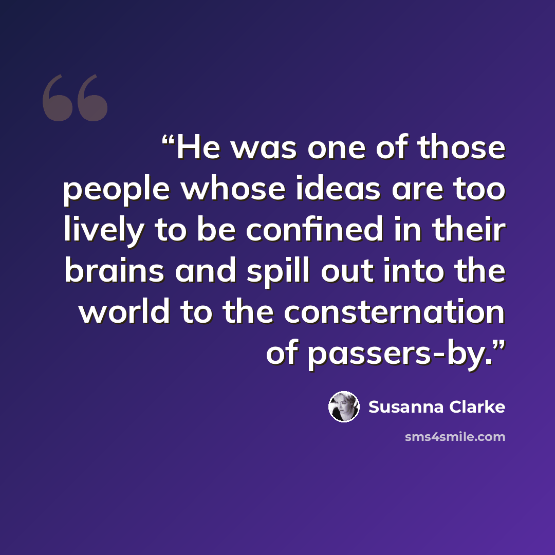 “He was one of those people whose ideas are too lively to be confined in their brains and spill out into the world to the consternation of passers-by.” quote by Susanna Clarke