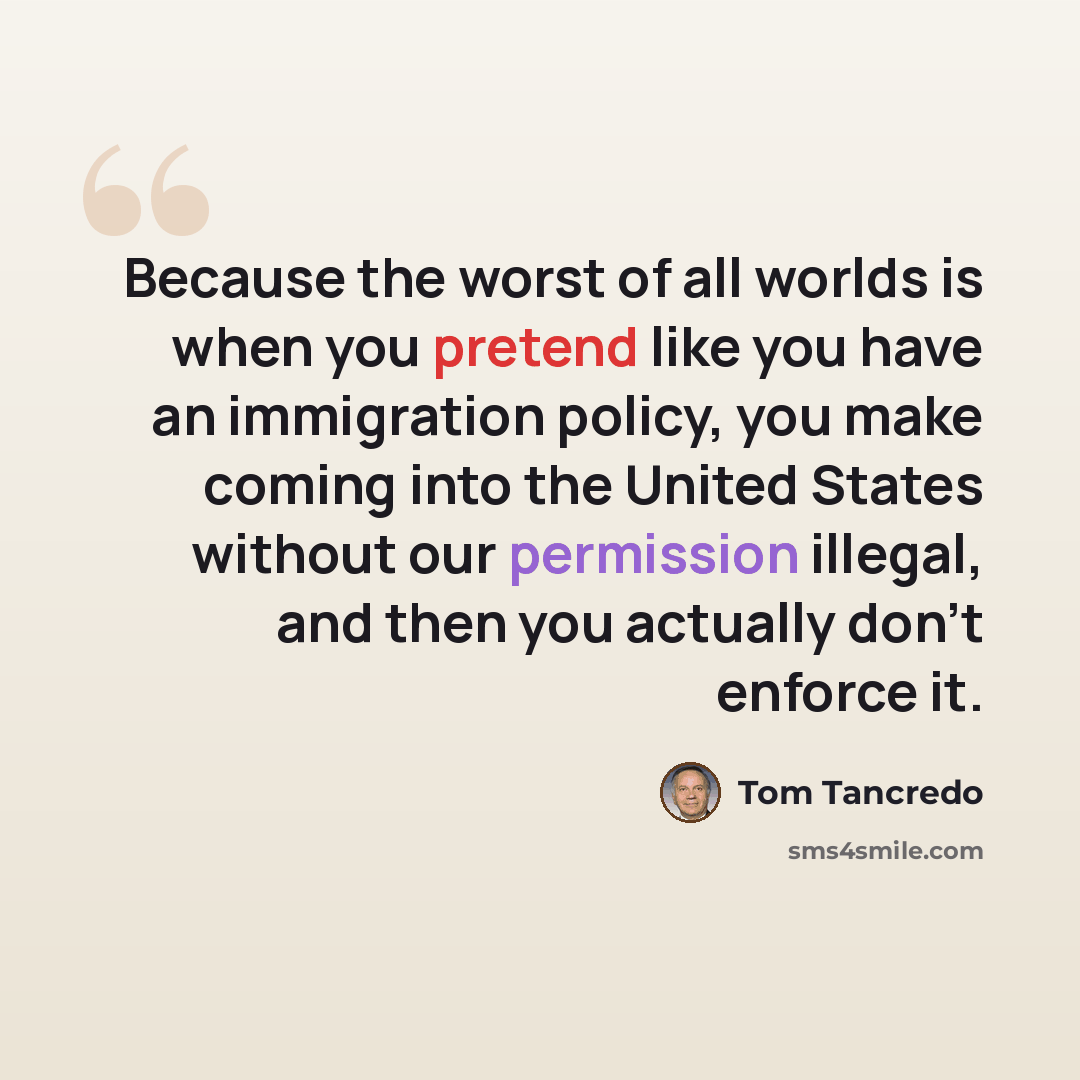 “Because the worst of all worlds is when you pretend like you have an immigration policy, you make coming into the United States without our permission illegal, and then you actually don't enforce it.” quote by Tom Tancredo