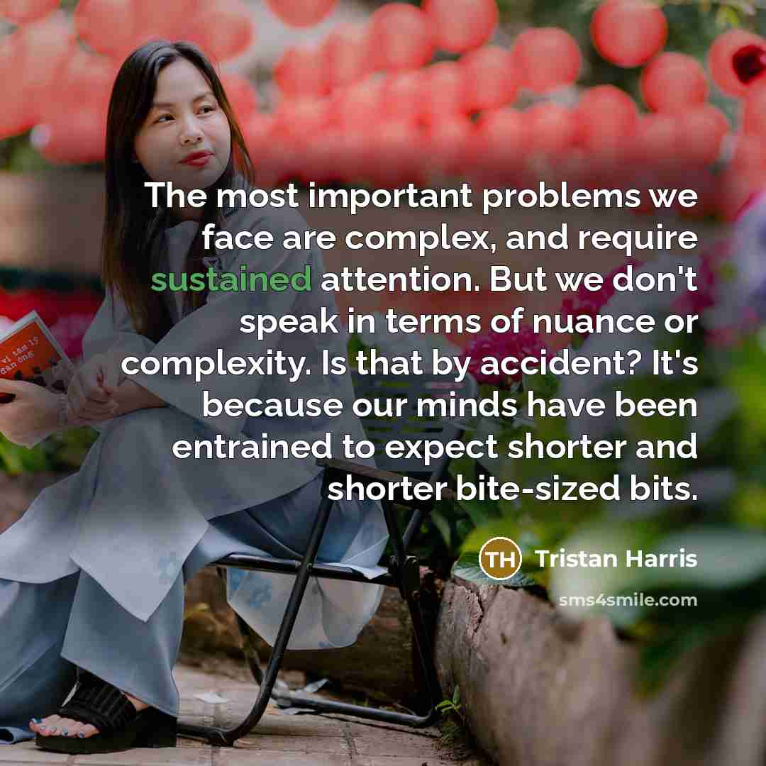 “The most important problems we face are complex, and require sustained attention. But we don't speak in terms of nuance or complexity. Is that by accident? It's because our minds have been entrained to expect shorter and shorter bite-sized bits.” quote by Tristan Harris